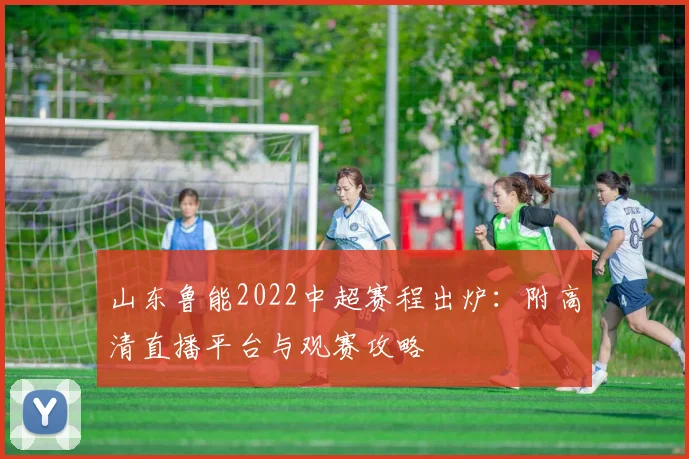 山东鲁能2022中超赛程出炉：附高清直播平台与观赛攻略